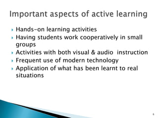    Hands-on learning activities
   Having students work cooperatively in small
    groups
   Activities with both visual & audio instruction
   Frequent use of modern technology
   Application of what has been learnt to real
    situations




                                                      6
 