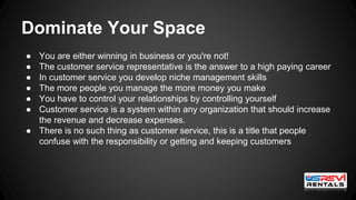 Dominate Your Space
● You are either winning in business or you're not!
● The customer service representative is the answer to a high paying career
● In customer service you develop niche management skills
● The more people you manage the more money you make
● You have to control your relationships by controlling yourself
● Customer service is a system within any organization that should increase
the revenue and decrease expenses.
● There is no such thing as customer service, this is a title that people
confuse with the responsibility or getting and keeping customers
 