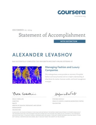 coursera.org 
Statement of Accomplishment 
WITH DISTINCTION 
DECEMBER 10, 2014 
ALEXANDER LEVASHOV 
HAS SUCCESSFULLY COMPLETED THE UNIVERSITÀ BOCCONI'S ONLINE OFFERING OF 
Managing Fashion and Luxury 
Companies 
This undergraduate course provides an overview of the global 
fashion and luxury business and an in-depth understanding of 
what drives the market, business models, and brand management 
strategies. 
ERICA CORBELLINI 
DIRECTOR 
MAFED 
MASTER IN FASHION, EXPERIENCE AND DESIGN 
MANAGEMENT 
SDA BOCCONI 
STEFANIA SAVIOLO 
HEAD OF LUXURY & FASHION KNOWLEDGE CENTER 
SDA BOCCONI 
PLEASE NOTE: THE ONLINE OFFERING OF THIS CLASS DOES NOT REFLECT THE ENTIRE CURRICULUM OFFERED TO STUDENTS ENROLLED AT 
THE UNIVERSITÀ BOCCONI. THIS STATEMENT DOES NOT AFFIRM THAT THIS STUDENT WAS ENROLLED AS A STUDENT AT THE UNIVERSITÀ 
BOCCONI IN ANY WAY. IT DOES NOT CONFER A UNIVERSITÀ BOCCONI GRADE; IT DOES NOT CONFER UNIVERSITÀ BOCCONI CREDIT; IT DOES 
NOT CONFER A UNIVERSITÀ BOCCONI DEGREE; AND IT DOES NOT VERIFY THE IDENTITY OF THE STUDENT." 
