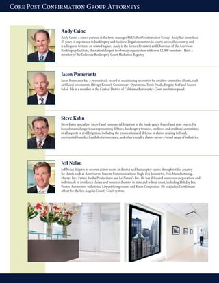 Andy Caine
Andy Caine, a senior partner at the firm, manages PSZJ’s Post Confirmation Group. Andy has more than
25 years of experience in bankruptcy and business litigation matters in courts across the country, and
is a frequent lecturer on related topics. Andy is the former President and Chairman of the American
Bankruptcy Institute, the nation’s largest insolvency organization with over 12,000 members. He is a
member of the Delaware Bankruptcy Court Mediation Registry.
Jason Pomerantz
Jason Pomerantz has a proven track record of maximizing recoveries for creditor committee clients, such
as Glazed Investments (Krispy Kreme), Commissary Operations, Tom’s Foods, Empire Beef and Souper
Salad. He is a member of the Central District of California Bankruptcy Court mediation panel.
Steve Kahn
Steve Kahn specializes in civil and commercial litigation in the bankruptcy, federal and state courts. He
has substantial experience representing debtors, bankruptcy trustees, creditors and creditors’ committees
in all aspects of civil litigation, including the prosecution and defense of claims relating to fraud,
preferential transfer, fraudulent conveyance, and other complex claims across a broad range of industries.
Jeff Nolan
Jeff Nolan litigates to recover debtor assets in district and bankruptcy courts throughout the country
for clients such as Ameriserve, Inacom Communications, Bugle Boy Industries, Foss Manufacturing,
Murray Inc., Future Media Productions and Le-Nature’s Inc. He has defended numerous corporations and
individuals in avoidance claims and business disputes in state and federal court, including Holiday Inn,
Paxton Automotive Industries, Lippert Components and Kinro Companies. He is a judicial settlement
officer for the Los Angeles County Court system.
Core Post Confirmation Group Attorneys
 