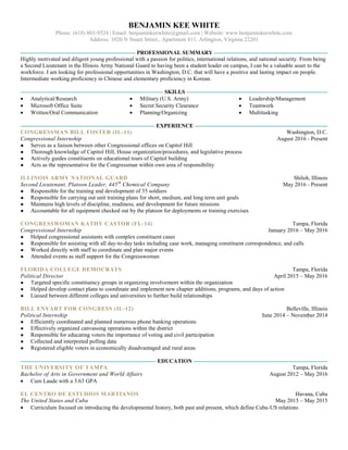 BENJAMIN KEE WHITE
Phone: (618) 803-9524 | Email: benjaminkeewhite@gmail.com | Website: www.benjaminkeewhite.com
Address: 1020 N Stuart Street., Apartment 811, Arlington, Virginia 22201
PROFESSIONAL SUMMARY
Highly motivated and diligent young professional with a passion for politics, international relations, and national security. From being
a Second Lieutenant in the Illinois Army National Guard to having been a student leader on campus, I can be a valuable asset to the
workforce. I am looking for professional opportunities in Washington, D.C. that will have a positive and lasting impact on people.
Intermediate working proficiency in Chinese and elementary proficiency in Korean.
SKILLS
 Analytical/Research
 Microsoft Office Suite
 Written/Oral Communication
 Military (U.S. Army)
 Secret Security Clearance
 Planning/Organizing
 Leadership/Management
 Teamwork
 Multitasking
EXPERIENCE
CONGRESSMAN BILL FOSTER (IL-11) Washington, D.C.
Congressional Internship August 2016 - Present
● Serves as a liaison between other Congressional offices on Capitol Hill
● Thorough knowledge of Capitol Hill, House organization/procedures, and legislative process
● Actively guides constituents on educational tours of Capitol building
● Acts as the representative for the Congressman within own area of responsibility
ILLINOIS ARMY NATIONAL GUARD Shiloh, Illinois
Second Lieutenant, Platoon Leader, 445th
Chemical Company May 2016 - Present
● Responsible for the training and development of 35 soldiers
● Responsible for carrying out unit training plans for short, medium, and long term unit goals
● Maintains high levels of discipline, readiness, and development for future missions
● Accountable for all equipment checked out by the platoon for deployments or training exercises
CONGRESSWOMAN KATHY CASTOR (FL-14) Tampa, Florida
Congressional Internship January 2016 – May 2016
● Helped congressional assistants with complex constituent cases
● Responsible for assisting with all day-to-day tasks including case work, managing constituent correspondence, and calls
● Worked directly with staff to coordinate and plan major events
● Attended events as staff support for the Congresswoman
FLORIDA COLLEGE DEMOCRATS Tampa, Florida
Political Director April 2015 – May 2016
● Targeted specific constituency groups in organizing involvement within the organization
● Helped develop contact plans to coordinate and implement new chapter additions, programs, and days of action
● Liaised between different colleges and universities to further build relationships
BILL ENYART FOR CONGRESS (IL-12) Belleville, Illinois
Political Internship June 2014 – November 2014
● Efficiently coordinated and planned numerous phone banking operations
● Effectively organized canvassing operations within the district
● Responsible for educating voters the importance of voting and civil participation
● Collected and interpreted polling data
● Registered eligible voters in economically disadvantaged and rural areas
EDUCATION
THE UNIVERSITY OF TAMPA Tampa, Florida
Bachelor of Arts in Government and World Affairs August 2012 – May 2016
 Cum Laude with a 3.63 GPA
EL CENTRO DE ESTUDIOS MARTIANOS Havana, Cuba
The United States and Cuba May 2015 – May 2015
 Curriculum focused on introducing the developmental history, both past and present, which define Cuba-US relations
 