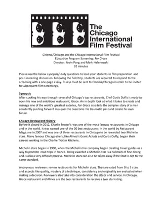 Cinema/Chicago and the Chicago International Film Festival
Education Program Screening: For Grace
Director: Kevin Pang and Mark Helenowski
92 minutes
Please use the below synopsis/study questions to lead your students in filmpreparation and
post-screening discussion. Following the field trip, students are required to respond to the
screening with a one-page essay. Essays must be sent to Cinema/Chicago in order to be invited
to subsequent film screenings.
Synopsis
After cooking his way through several of Chicago’s top restaurants, Chef Curtis Duffy is ready to
open his new and ambitious restaurant, Grace. An in depth look at what it takes to create and
manage one of the world’s greatest eateries, For Grace also tells the complex story of a man
constantly pushing forward in a quest to overcome his traumatic past and create his own
future.
Chicago Restaurant History
Before it closed in 2012, Charlie Trotter’s was one of the most famous restaurants in Chicago
and in the world. It was named one of the 30 best restaurants in the world by Restaurant
Magazine in 2007 and was one of three restaurants in Chicago to be rewarded two Michelin
stars. Many famous Chicago chefs, like Alinea’s Grant Achatz and Curtis Duffy, began their
careers working in the Charlie Trotter kitchens.
Michelin stars began in 1900, when the Michelin tire company began creating travel guides as a
way to promote road trips in France. Being awarded a Michelin star is a hallmark of fine dining
and is also a very difficult process. Michelin stars can also be taken away if the food is not to the
same standard.
Anonymous reviewers review restaurants for Michelin stars. They are rated from 0 to 3 stars
and aspects like quality, mastery of a technique, consistency and originality are evaluated when
making a decision. Reviewers also take into consideration the décor and service. In Chicago,
Grace restaurant and Alinea are the two restaurants to receive a two star rating.
 