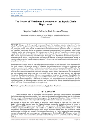International Journal of Business Marketing and Management (IJBMM)
Volume 3 Issue 8 August 2018, P.P. 30-45
ISSN: 2456-4559
www.ijbmm.com
International Journal of Business Marketing and Management (IJBMM) Page 30
The Impact of Warehouse Relocation on the Supply Chain
Department
Nagahan Yaylali- Salcıoğlu, Prof. Dr. Akın Marşap
Department of Business, Institute of Social Sciences, Istanbul Aydin University,
Turkey-Istanbul
ABSTRACT: Changes in the foreign trade environment have led to significant attention being focused on the
logistics activities of global companies. Global operating companies have seen positive impacts over the last
few years from foreign trade growth. In order to meet these positive impacts of growing trade, is it important
that companies criticise and analyse all logistics activities and their warehouses. Since the supply chain is often
called the beating heart of a company, this study attempts to find all effects of a warehouse relocation on the
supply chain department. In order to cover all these aims, the following research question was formulated:
What are the impacts of relocating a warehouse for the supply chain department? This research question is
answered with the help of a literature review and qualitative research. In depth interviews with the method of
phenomenology were used to understand experiences of a focus group, with samples that contributed recently to
a warehouse relocation.
Based on research results, it can be concluded that relocation affects not only the supply chain department but
the whole company. The positive impacts of relocation are fulfilling company expectations, redesigning the
warehouse, an increase in employee confidence, improved policies and procedures, and financial benefits. The
negative effects of relocation are the shutdown, time costs, communication, and financial impacts. This study
also concludes that cohesion between warehouse and supply chain is needed to maximize the relocation process
and that communication before and after relocation is not the same, as more meetings are necessary
beforehand. Based on this study, the following recommendations are given: (1) prepare a detailed plan that
covers each step in the whole process; (2) do research for risk scenarios, in order to understand what could go
wrong during the moving process; (3) motivate all employees who are going to realize the relocation, because
their support makes the relocation process smoother; and (4) realize all the desired changes with the relocation,
which could range from system changes to storage criteria.
Keywords: Logistics, Relocation, Relocation Process, Supply chain, Warehouse.
I. INTRODUCTION
In the last several years, an efficient and effective operating warehouse has become more important for
the logistics sector and global companies. There are several reasons behind the conscious use of warehouses,
from the newest warehouse equipment and technologies to their geographical locations. Yet the most important
reason behind the awareness of having a well operating warehouse is the increase in foreign trade.
The increase of imports and exports started in 2005 with a small decrease in 2009 and 2015. Since 2017,
Turkey’s foreign trade has risen again. The Turkish Statistical Institute has reported an increase in exports in
January 2018, up 10.7% in comparison to 2017, with a total amount of $12.457 billion. Imports also increased
by 38% in comparison to January 2017 with a total of $21.524 billion in January 2018 (Institute, 2018:1). With
the growth of the transportation and logistics sector and the increase in foreign trade, it is necessary to have a
well-operating warehouse as a company. The number of warehouses in Turkey has also increased due to the
increase in foreign trade and increasingly easy building processes (Deloitte, 2013: 27). There are in total 604
government-bonded warehouses and 555 private-bonded warehouses in use (T.C. Gümrük ve Ticaret Bakanlığı,
2018:1).
 