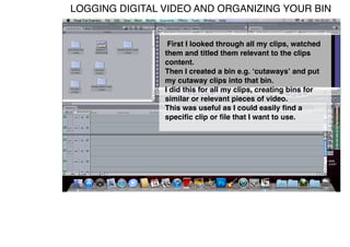 LOGGING DIGITAL VIDEO AND ORGANIZING YOUR BIN


                 First I looked through all my clips, watched
                them and titled them relevant to the clips
                content.
                Then I created a bin e.g. ʻcutawaysʼ and put
                my cutaway clips into that bin.
                I did this for all my clips, creating bins for
                similar or relevant pieces of video.
                This was useful as I could easily ﬁnd a
                speciﬁc clip or ﬁle that I want to use.
 