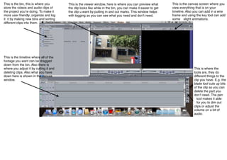 This is the bin, this is where you      This is the viewer window, here is where you can preview what         This is the canvas screen where you
store the videos and audio clips of     the clip looks like while in the bin, you can make it easier to get   view everything that is on your
the project youʼre doing. To make it    the clip u want by putting in and out marks. This window helps        timeline. Also you can add in a wire
more user friendly ,organize and log    with logging as you can see what you need and donʼt need.             frame and using the key tool can add
it it by making new bins and sorting                                                                          some slight animations.
different clips into them.




This is the timeline where all of the
footage you want can be dragged
down from the bin. Also there is
where you adjust it by cutting it and                                                                                       This is where the
deleting clips. Also what you have                                                                                          tools are, they do
down here is shown in the canvas                                                                                            different things to the
window.                                                                                                                     clip you have. E.g. the
                                                                                                                            blade tool cuts up bits
                                                                                                                            of the clip so you can
                                                                                                                            delete the part you
                                                                                                                            donʼt need. The pen
                                                                                                                              tool makes it able
                                                                                                                              for you to dim out
                                                                                                                            clips or adjust the
                                                                                                                            volume on a bit of
                                                                                                                            audio.
 