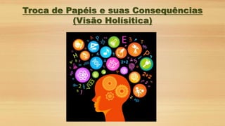 Troca de Papéis e suas Consequências
(Visão Holísitica)
 