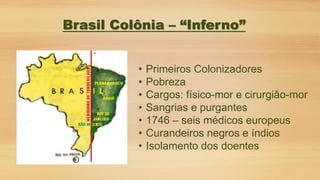 • Primeiros Colonizadores
• Pobreza
• Cargos: físico-mor e cirurgião-mor
• Sangrias e purgantes
• 1746 – seis médicos europeus
• Curandeiros negros e índios
• Isolamento dos doentes
Brasil Colônia – “Inferno”
 