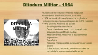 • Expansão do complexo médico hospitalar
• Assistência médica individual e curativa
• 1974 expansão do atendimento de urgência e
emergência aos não contribuintes do INPS (valores)
• 1975 Sistema Nacional de Saúde
• Estado grande financiador
• Setor privado nacional como prestador de
serviços de assistência médica
• Medicamentos, máquinas e equipamentos
importados
• Convênios
• Fraudes, megaprojetos, defasagem nos valores
pagos
• Crise política, exclusão, aumento da taxa de
mortalidade, aumento da dívida social
Ditadura Militar - 1964
 