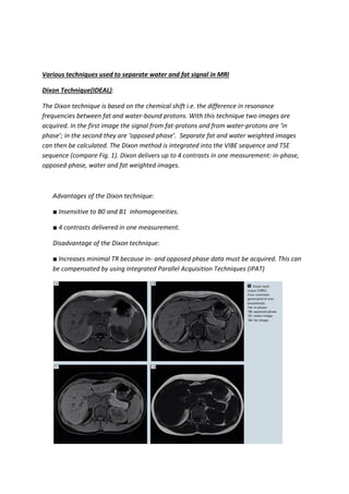 Various techniques used to separate water and fat signal in MRI
Dixon Technique(IDEAL):
The Dixon technique is based on the chemical shift i.e. the difference in resonance
frequencies between fat and water-bound protons. With this technique two images are
acquired. In the first image the signal from fat-protons and from water-protons are ‘in
phase’; in the second they are ‘opposed phase’. Separate fat and water weighted images
can then be calculated. The Dixon method is integrated into the VIBE sequence and TSE
sequence (compare Fig. 1). Dixon delivers up to 4 contrasts in one measurement: in-phase,
opposed-phase, water and fat weighted images.
Advantages of the Dixon technique:
■ Insensitive to B0 and B1 inhomogeneities.
■ 4 contrasts delivered in one measurement.
Disadvantage of the Dixon technique:
■ Increases minimal TR because in- and opposed phase data must be acquired. This can
be compensated by using integrated Parallel Acquisition Techniques (iPAT)
 