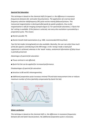 Spectral Fat Saturation:
This technique is based on the chemical shift (3.4 ppm) i.e. the difference in resonance
frequencies between fat- and water-bound protons. The application of a narrow band
frequency selective radiofrequency (RF) pulse excites mainly fatbound protons. This
transversal magnetization is destroyed afterwards by spoiler gradients, thus no fat
magnetization is left for imaging (compare figure 2). For spectral fat saturation, a ‘Quick-Fat
Sat’ setting is available. If this feature is selected, not every slice excitation is preceded by a
preparation pulse. This means:
■ Shorter possible TR;
■ Shorter breath-hold examinations (e.g. VIBE, recommended 40 lines/shot).
Two Fat Sat modes (strong/weak) are also available. Basically, the user can select how much
of the fat signal is contributing to the MR image. In the ‘strong’ mode a nearly full
suppression is achieved, whereas in the ‘weak’ modus, anatomical information of fatty tissue
is partially preserved.
Advantages of spectral fat saturation:
■ Tissue contrast is not affected;
■ Quick-Fat Sat can be applied for increased performance.
Disadvantages of spectral fat saturation:
■ Sensitive to B0 and B1 inhomogeneities;
■ Additional preparation pulse increases minimal TR and total measurement time or reduces
maximum number of slices (partially compensated by Quick Fat Sat).
Water excitation:
This technique is based on the chemical shift i.e. the difference in resonance frequencies
between fat and water-bound protons. No additional preparation pulse is necessary.
 