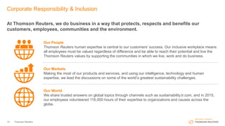 Corporate Responsibility & Inclusion
At Thomson Reuters, we do business in a way that protects, respects and benefits our
customers, employees, communities and the environment.
Thomson Reuters10
Our People
Thomson Reuters human expertise is central to our customers’ success. Our inclusive workplace means
all employees must be valued regardless of difference and be able to reach their potential and live the
Thomson Reuters values by supporting the communities in which we live, work and do business.
Our Markets
Making the most of our products and services, and using our intelligence, technology and human
expertise, we lead the discussions on some of the world’s greatest sustainability challenges.
Our World
We share trusted answers on global topics through channels such as sustainability.tr.com, and in 2015,
our employees volunteered 116,000 hours of their expertise to organizations and causes across the
globe.
 