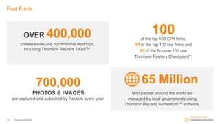 12 Thomson Reuters
Fast Facts
100of the top 100 CPA firms,
94 of the top 100 law firms and
95 of the Fortune 100 use
Thomson Reuters Checkpoint®.
land parcels around the world are
managed by local governments using
Thomson Reuters AumentumTM software.
65 Million700,000
PHOTOS & IMAGES
are captured and published by Reuters every year.
professionals use our financial desktops,
including Thomson Reuters EikonTM.
OVER 400,000
 