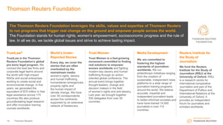 14 Thomson Reuters
Thomson Reuters Foundation
The Thomson Reuters Foundation leverages the skills, values and expertise of Thomson Reuters
to run programs that trigger real change on the ground and empower people across the world.
The Foundation stands for human rights, women’s empowerment, socioeconomic progress and the rule of
law. In all we do, we tackle global issues and strive to achieve lasting impact.
TrustLaw®
TrustLaw is the Thomson
Reuters Foundation’s global
pro bono legal program. We
connect the best law firms and
corporate legal teams around
the world with high-impact
NGOs and social enterprises
working to create social and
environmental change. In five
years, we generated the
equivalent of $70 million in free
legal assistance across 175
countries.We also produce
groundbreaking legal research
and offer innovative training
courses worldwide.
World’s Under-
Reported Stories
Every day, we cover the
stories that are often
overlooked by the
mainstream media:
women’s rights, slavery
and human trafficking,
humanitarian emergencies,
property rights and
the human impact of
climate change. We have
over 35 correspondents
across five continents
supported by an extensive
network of freelancers.
Trust Women
Trust Women is a fast-growing
movement committed to finding
real solutions to empower
women worldwide and fighting
modern-day slavery and human
trafficking through an action-
oriented global conference. The
annual event brings together
thought leaders, change and
decision makers in the field
of women’s rights and anti-slavery.
Last year, we brought together
550 delegates from over 50
countries.
Media Development
We are committed to
fostering the highest
standards of journalism
worldwide. We run
philanthropic initiatives ranging
from the creation of
sustainable, independent news
platforms to a wide range of
journalism training programs
around the world. We believe
accurate, impartial and
independent journalism leads
to better-informed societies and
have have trained 14,000
journalists in over 115
countries.
Reuters Institute for
the Study of
Journalism
We fund the Reuters
Institute for the Study of
Journalism (RISJ) at the
University of Oxford. RISJ
is a research centre for
international comparative
Journalism and part of the
Department of Politics and
International Relations at the
University of Oxford. It
provides an independent
forum for journalists and
scholars worldwide.
 