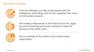 3 Thomson Reuters
The Answer Company
Thomson Reuters provides professionals with the
intelligence, technology and human expertise they need
to find trusted answers.
We enable professionals in the financial and risk, legal,
tax and accounting and media markets to make the
decisions that matter most.
We’re powered by the world’s most trusted news
organization.
 