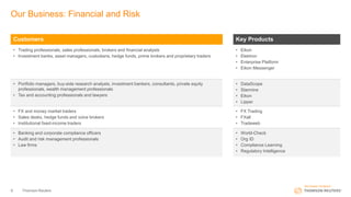 Our Business: Financial and Risk
Customers Key Products
• Trading professionals, sales professionals, brokers and financial analysts
• Investment banks, asset managers, custodians, hedge funds, prime brokers and proprietary traders
• Eikon
• Elektron
• Enterprise Platform
• Eikon Messenger
• Portfolio managers, buy-side research analysts, investment bankers, consultants, private equity
professionals, wealth management professionals
• Tax and accounting professionals and lawyers
• DataScope
• Starmine
• Eikon
• Lipper
• FX and money market traders
• Sales desks, hedge funds and voice brokers
• Institutional fixed-income traders
• FX Trading
• FXall
• Tradeweb
• Banking and corporate compliance officers
• Audit and risk management professionals
• Law firms
• World-Check
• Org ID
• Compliance Learning
• Regulatory Intelligence
Thomson Reuters6
 
