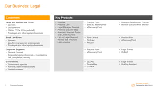 Our Business: Legal
Thomson Reuters7
Customers Key Products
Large and Medium Law Firms:
• Lawyers
• Law librarians
• CMOs, CTOs, CIOs (and staff)
• Paralegals and other legal professionals
• Westlaw
• Practical Law
• Legal Managed Services
• ProView and print titles
• Aranzadi, Aranzadi Fusión
and Lawtel: Europe
• La Ley, Legal One and
Revista dos Tribunais:
Latin America
• Practice Point
• Elite 3E, Mattersphere
• eDiscovery Point
• Business Development Premier
• Monitor Suite and Peer Monitor
Small Law Firms:
• Lawyers
• Law firm management professionals
• Paralegals and other legal professionals
• Firm Central
• FindLaw
• ProLaw
• Practice Point
• eDiscovery Point
Corporate Segment:
• General Counsel
• Corporate legal professionals – investigators,
risk, compliance, security
• Practice Point
• eDiscovery Point
• Legal Tracker
• CLEAR
Government:
• Government agencies
• National, state and local courts
• Law enforcement
• CLEAR
• PeopleMap
• C-Track
• Legal Tracker
• Drafting Assistant
 