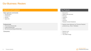 Our Business: Reuters
Thomson Reuters9
Segments and Customers Key Products
News agencies and brands:
• Broadcasters
• Publishers
• Brands
• Agencies
• Newswires
• Digital news services
• Pictures
• Graphics
• Videos
• Archives
• Reuters Content Solutions
Professionals:
• Financial professionals
• Legal professionals
• Tax and accounting professionals
• Reuters news delivered via Thomson Reuters
products (e.g., Eikon, Westlaw)
Consumers • Reuters.com
• Reuters TV
• The Wider Image
 