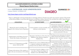 Position: CONTROLLER - SALES ADMINISTRATION
Company: DIAGEO - GUINNESS UDV
http://www.diageo.com/en-row/Pages/default.aspx
CHALLENGES ACTIONS TAKEN ACCOMPLISHMENTS
Achieving the targeted period for delivery of
ACCOMPLISHMENTS CONTROL FORM
Manuel Ignacio Sánchez López
Diageo is a global leader in beverage alcohol with an outstanding collection of brands across spirits, beer and wine categories. These brands
include Johnnie Walker, Crown Royal, JεB, Buchanan’s and Windsor whiskies, Smirnoff, Cîroc and Ketel One vodkas, Captain Morgan,
Baileys, Don Julio, Tanqueray and Guinness.
Meeting the targets for Andalusia Area
assigned to the Customer Service Department.
Control of logistics, accounts receivable, and
follow-up on sales objectives.
Achieving the targeted period for delivery of
merchandise to clients (98 % delivery rate
within 48 hours), reducing substantially the
debt from clients, and reaching the
commercial goals for the region, increasing the
revenues and profits of the area.
Implementation of the Balance Scorecard
(Oracle Sales Analyzer and Database).
Reporting to the Director of Area about the
fulfillment of the objectives assigned to
Andalusia Area.
Providing accurate information for decision
making, showing the breakdown of sales vs.
Budget per client / province / product / seller,
etc.
Support to I.T. Department in new ERP
systems: Siebel and SAP.
I followed some courses in Madrid addressed
to appoint coordinator key employess for
training in the new software of the company.
I transfered this knowledge to my colleagues by
teaching a course to the staff of
Administration & Sales Department in
Andalusia, following-up its implementation.
Change in the structure of the company, to
I moved from Granada to Málaga to open a
new office in "Parque Tecnológico de
We succesfully created a new company chart
for our region, re-assigning tasks and re-Change in the structure of the company, to
adapt to the new circumstances of the market.
new office in "Parque Tecnológico de
Andalucía", also called "Málaga Valley".
for our region, re-assigning tasks and re-
defining responsibilities with a more flexible
structure, being fully involved in the process.
 