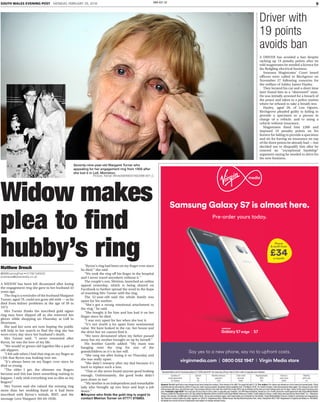9SOUTH WALES EVENING POST MONDAY, FEBRUARY 29, 2016 SWA-E01-S2
Widow makes
plea to find
hubby’s ring
A WIDOW has been left devastated after losing
the engagement ring she gave to her husband 43
years ago.
The ring is a reminder of the husband Margaret
Turner, aged 79, could not grow old with — as he
died from kidney problems at the age of 39 in
1973.
Mrs Turner thinks the inscribed gold signet
ring may have slipped off as she removed her
gloves while shopping on Thursday at Lidl in
Morriston.
She and her sons are now hoping the public
will help in her search to find the ring she has
worn every day since her husband’s death.
Mrs Turner said: “I never remarried after
Byron, he was the love of my life.
“We would’ve grown old together like a pair of
old slippers.
“I felt safe when I had that ring on my finger as
I felt that Byron was looking over me.
“It’s always been on my finger, ever since he
died so young.
“The older I get, the slimmer my fingers
become and this has been something waiting to
happen. I only wish everything was as slim as my
fingers!”
Mrs Turner said she valued the missing ring
more than her wedding band as it had been
inscribed with Byron’s initials, BMT, and the
message Love Margaret (04-04-1958).
“Byron’s ring had been on my finger ever since
he died,” she said.
“We took the ring off his finger in the hospital
and I never travel anywhere without it.”
The couple’s son, Meirion, launched an online
appeal yesterday, which is being shared on
Facebook to further spread the word in the hope
of reuniting Mrs Turner with the ring.
The 52-year-old said the whole family was
upset for his mother.
“She’s got a strong emotional attachment to
the ring,” he said.
“She bought it for him and has had it on her
finger since he died.
“I was very upset for her when she lost it.
“It’s not worth a lot apart from sentimental
value. We have looked in the car, her house and
the drive but we cannot find it.
“We were devastated when my father passed
away but my mother brought us up by herself.”
His brother Gareth added: “My mum was
hanging onto the ring for one of the
grandchildren as it’s in her will.
“She rang me after losing it on Thursday and
she was really upset.
“She didn’t remarry after my dad because it’s
hard to replace such a loss.
“That or she never found anyone good looking
enough. Unfortunately, the good looks didn’t
pass down to me!
“My mother is an independent and remarkable
lady who brought up two boys and kept a job
down.”
GAnyone who finds the gold ring is urged to
contact Meirion Turner on 07771 976883.
Matthew Dresch
@SWEveningPost • 01792 545533
postnews@swwmedia.co.uk
Driver with
19 points
avoids ban
A DRIVER has avoided a ban despite
racking up 19 penalty points after he
told magistrates he needed a licence for
his fledgling electrical business.
Swansea Magistrates’ Court heard
officers were called to Birchgrove on
November 27 following concerns for
the welfare of Ashley James Hayley.
They located his car and a short time
later found him in a “distressed” state.
He was initially arrested for a breach of
the peace and taken to a police station
where he refused to take a breath test.
Hayley, aged 28, of Lon Ogwen,
Birchgrove pleaded guilty to failing to
provide a specimen as a person in
charge of a vehicle, and to using a
vehicle without insurance.
Magistrates fined him £500 and
imposed 10 penalty points on his
licence for failing to provide a specimen
and six for having no insurance on top
of the three points he already had — but
decided not to disqualify him after he
entered an “exceptional hardship”
argument saying he needed to drive for
his new business.
Seventy-nine-year-old Margaret Turner who
appealing for her engagement ring from 1958 after
she lost it in Lidl, Morriston.
Picture: Adrian White/SWAW20160228B-007_C
General: Monthly tariff price may change at any time during the contract. Price shown is for eBill. For paper bill add £1.50. Pre-orders: Pre-orders are offered on a ﬁrst come ﬁrst served basis. Stock
is limited and we will email to conﬁrm if your pre-order was successful. Handsets will be available from 11th March 2016. 24-month contract. Early disconnection fees apply. The charge for your tariff
will increase with your July bill each year. Any increase will be in line with the retail Price Index (RPI) rate of inﬂation at the time and we’ll always give you 30 days’ notice of the exact increase each
year. Freestyle Legal Stuff: You must pay off your loan in full in order to upgrade your handset. 0% APR Representative. Based on a 24-month consumer credit agreement with Virgin Media Mobile
Finance Limited for the phone and a 30-day rolling Pay Monthly Airtime Contract with Virgin Mobile Telecoms Limited. Credit subject to status, credit check and payment by Direct Debit. 18+. Allowance
brings 250 minutes, 250MB data and unlimited texts. Terms and conditions apply. Visit virginmedia.com/freestyle for full details. Virgin Media Mobile Finance Limited is authorised and regulated by
the Financial Conduct Authority under register no. 626215. Registered ofﬁce: Media House, Bartley Wood Business Park, Hook, Hampshire RG27 9UP. Registered in England and Wales no. 9058868.
All details are correct at time of publication and subject to change without notice.
Duration of
credit agreement:
24 months
Upfront
fee:
£0
Monthly device/s
payment:
£29
Total credit
amount:
£696
Device/s
cash price:
£696
Monthly
tariff cost:
£5
Representative
APR:
0%
Representative cost for Samsung Galaxy S7 32GB and tariff. You must pay off your loan in full in order to upgrade your handset.
virginmedia.com | 0800 052 1947 I Virgin Media store
Say yes to a new phone, say no to upfront costs.
£34
Phone
& tariff from
a month
Samsung Galaxy S7 is almost here.
Pre-order yours today.
 