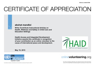 Certificate of Appreciation
United Nations Volunteers is administered by the United Nations Development Programme (UNDP)
onlinevolunteering.org
This online volunteering collaboration was enabled through the Online Volunteering
service of the United Nations Volunteers programme according to its Terms of Use
akshat mandloi
Write /Contribute Instructional Articles on
Health, Wellness and Safety in Child Care and
Education Settings
Health Access and Integrated Development
Initiative awards this certificate in recognition
of your contribution as an online volunteer to the
cause of international peace and development.
May 19, 2015
Reference: 564481/57696
 