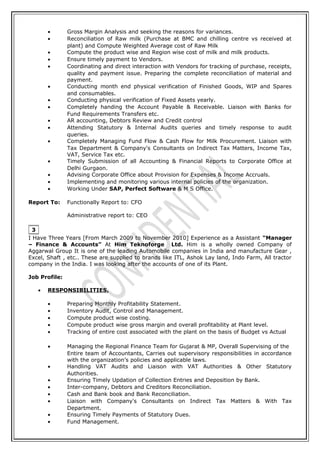 • Gross Margin Analysis and seeking the reasons for variances.
• Reconciliation of Raw milk (Purchase at BMC and chilling centre vs received at
plant) and Compute Weighted Average cost of Raw Milk
• Compute the product wise and Region wise cost of milk and milk products.
• Ensure timely payment to Vendors.
• Coordinating and direct interaction with Vendors for tracking of purchase, receipts,
quality and payment issue. Preparing the complete reconciliation of material and
payment.
• Conducting month end physical verification of Finished Goods, WIP and Spares
and consumables.
• Conducting physical verification of Fixed Assets yearly.
• Completely handing the Account Payable & Receivable. Liaison with Banks for
Fund Requirements Transfers etc.
• AR accounting, Debtors Review and Credit control
• Attending Statutory & Internal Audits queries and timely response to audit
queries.
• Completely Managing Fund Flow & Cash Flow for Milk Procurement. Liaison with
Tax Department & Company's Consultants on Indirect Tax Matters, Income Tax,
VAT, Service Tax etc.
• Timely Submission of all Accounting & Financial Reports to Corporate Office at
Delhi Gurgaon.
• Advising Corporate Office about Provision for Expenses & Income Accruals.
• Implementing and monitoring various internal policies of the organization.
• Working Under SAP, Perfect Software & M S Office.
Report To: Functionally Report to: CFO
Administrative report to: CEO
I Have Three Years [From March 2009 to November 2010] Experience as a Assistant “Manager
– Finance & Accounts” At Him Teknoforge Ltd. Him is a wholly owned Company of
Aggarwal Group It is one of the leading Automobile companies in India and manufacture Gear ,
Excel, Shaft , etc.. These are supplied to brands like ITL, Ashok Lay land, Indo Farm, All tractor
company in the India. I was looking after the accounts of one of its Plant.
Job Profile:
• RESPONSIBILITIES.
• Preparing Monthly Profitability Statement.
• Inventory Audit, Control and Management.
• Compute product wise costing.
• Compute product wise gross margin and overall profitability at Plant level.
• Tracking of entire cost associated with the plant on the basis of Budget vs Actual
• Managing the Regional Finance Team for Gujarat & MP, Overall Supervising of the
Entire team of Accountants, Carries out supervisory responsibilities in accordance
with the organization’s policies and applicable laws.
• Handling VAT Audits and Liaison with VAT Authorities & Other Statutory
Authorities.
• Ensuring Timely Updation of Collection Entries and Deposition by Bank.
• Inter-company, Debtors and Creditors Reconciliation.
• Cash and Bank book and Bank Reconciliation.
• Liaison with Company's Consultants on Indirect Tax Matters & With Tax
Department.
• Ensuring Timely Payments of Statutory Dues.
• Fund Management.
3
 