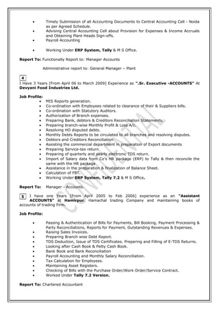 • Timely Submission of all Accounting Documents to Central Accounting Cell - Noida
as per Agreed Schedule.
• Advising Central Accounting Cell about Provision for Expenses & Income Accruals
and Obtaining Plant Heads Sign-offs.
• Payroll Accounting
• Working Under ERP System, Tally & M S Office.
Report To: Functionally Report to: Manager Accounts
Administrative report to: General Manager – Plant
I Have 3 Years [From April 06 to March 2009] Experience as ".Sr. Executive -ACCOUNTS" At
Devyani Food Industries Ltd.
Job Profile:
• MIS Reports generation.
• Co-ordination with Employees related to clearance of their & Suppliers bills.
• Co-ordination with Statutory Auditors.
• Authorization of Branch expenses.
• Preparing Bank, debtors & Creditors Reconciliation Statements.
• Preparing branch-wise Monthly Profit & Loss A/c.
• Resolving HO disputed debts.
• Monthly Debts Reports to be circulated to all branches and resolving disputes.
• Debtors and Creditors Reconciliation
• Assisting the commercial department in preparation of Export documents
• Preparing Service-tax return.
• Preparing of quarterly and yearly electronic TDS return.
• Import of Salary data from Co’s HR package (ERP) to Tally & then reconcile the
same with the HR package
• Assistance in the preparation & finalization of Balance Sheet.
• Calculation of FBT.
• Working Under ERP System, Tally 7.2 & M S Office.
Report To: Manager - Accounts.
I have one Years [From April 2005 to Feb 2006] experience as an "Assistant
ACCOUNTS" at Hamirpur. Hamachal trading Company and maintaining books of
accounts of trading Firm.
Job Profile:
• Passing & Authentication of Bills for Payments, Bill Booking, Payment Processing &
Party Reconciliations, Reports for Payment, Outstanding Revenues & Expenses.
• Raising Sales Invoices.
• Preparing Branch wise Debt Report.
• TDS Deduction, Issue of TDS Certificates. Preparing and Filling of E-TDS Returns.
• Looking after Cash Book & Petty Cash Book.
• Bank Book and Bank Reconciliation
• Payroll Accounting and Monthly Salary Reconciliation.
• Tax Calculation for Employees.
• Maintaining Asset Registers.
• Checking of Bills with the Purchase Order/Work Order/Service Contract.
• Worked Under Tally 7.2 Version.
Report To: Chartered Accountant
4
5
 