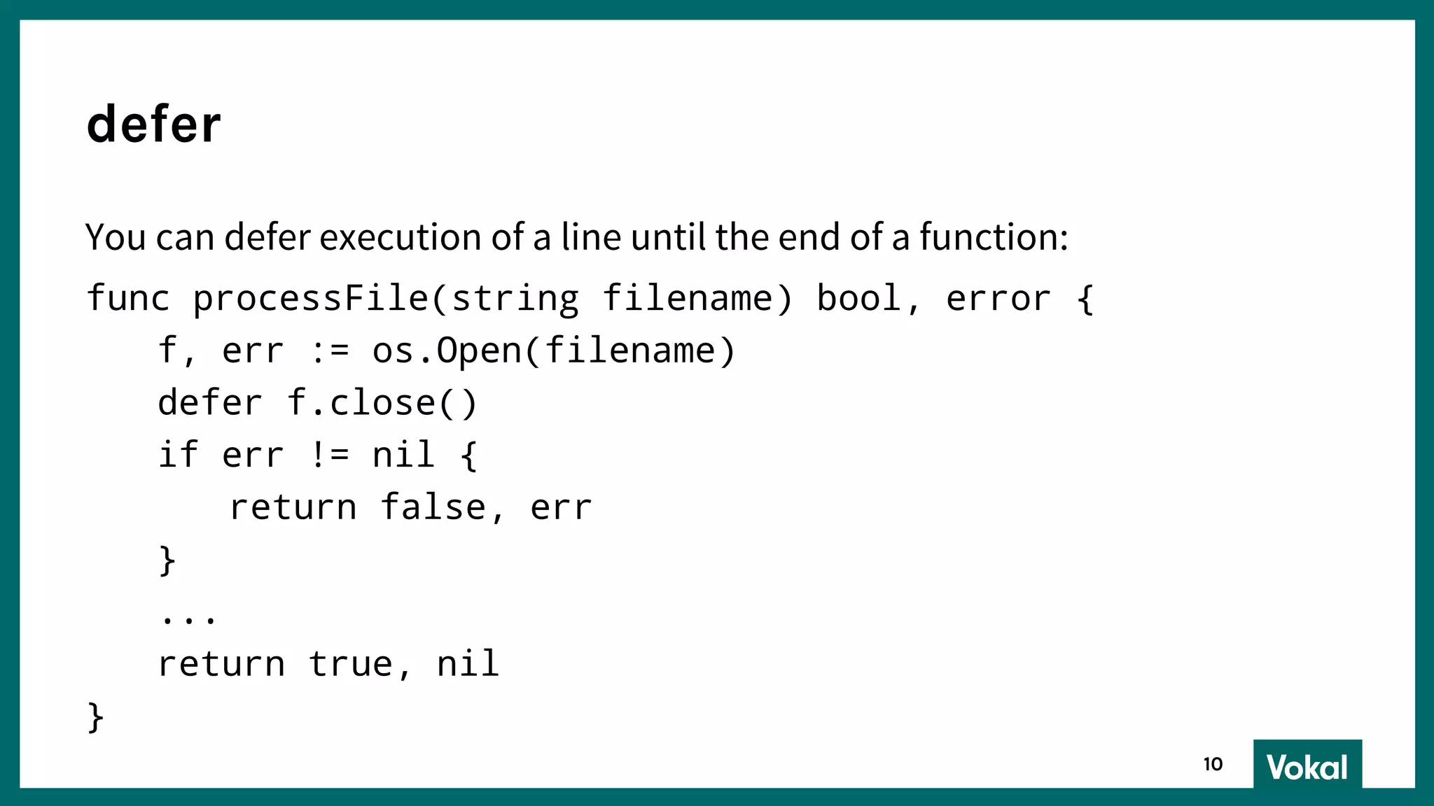 You can defer execution of a line until the end of a function:
func processFile(string filename) bool, error {
f, err := os.Open(filename)
defer f.close()
if err != nil {
return false, err
}
...
return true, nil
}
defer
10
 