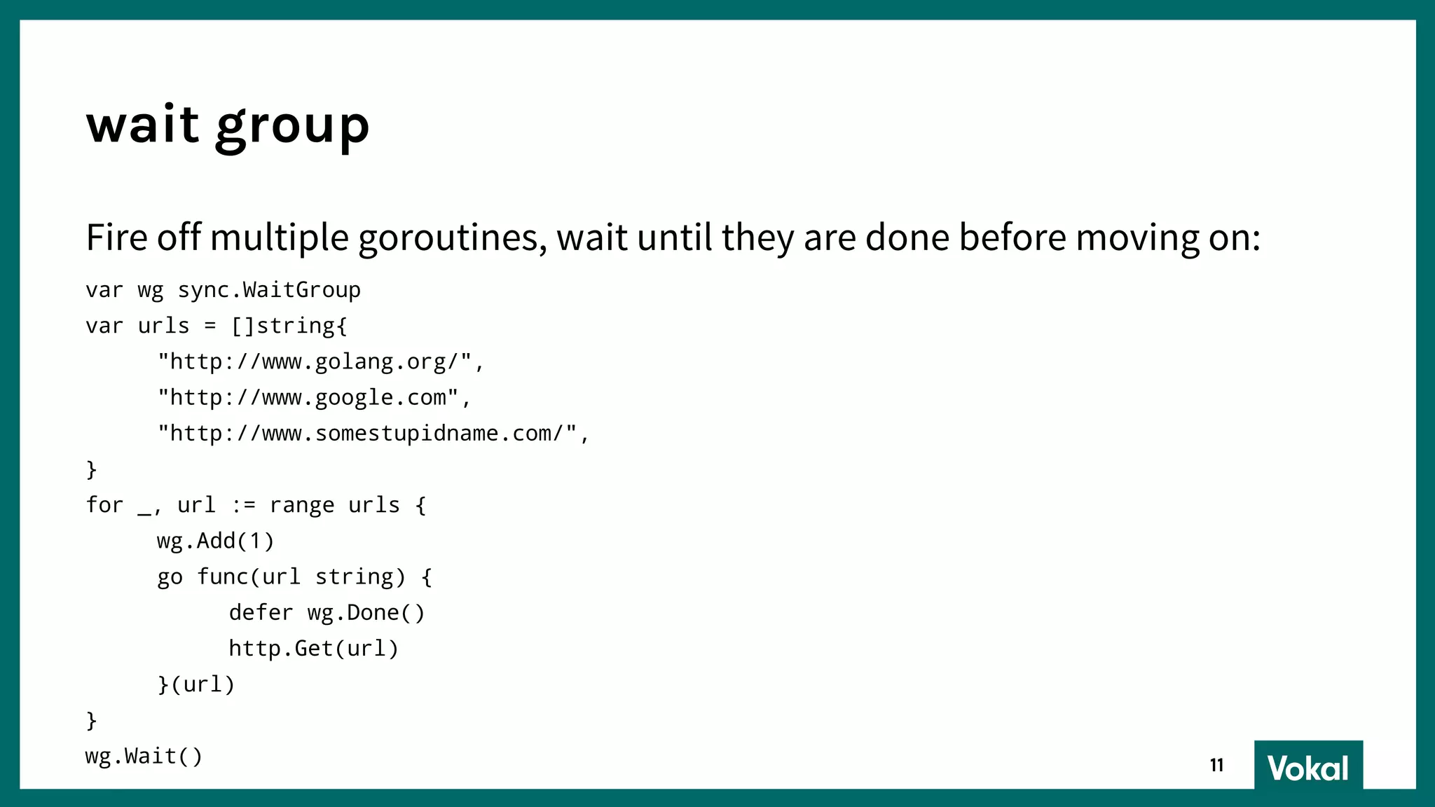 Fire off multiple goroutines, wait until they are done before moving on:
var wg sync.WaitGroup
var urls = []string{
"http://www.golang.org/",
"http://www.google.com",
"http://www.somestupidname.com/",
}
for _, url := range urls {
wg.Add(1)
go func(url string) {
defer wg.Done()
http.Get(url)
}(url)
}
wg.Wait()
wait group
11
 