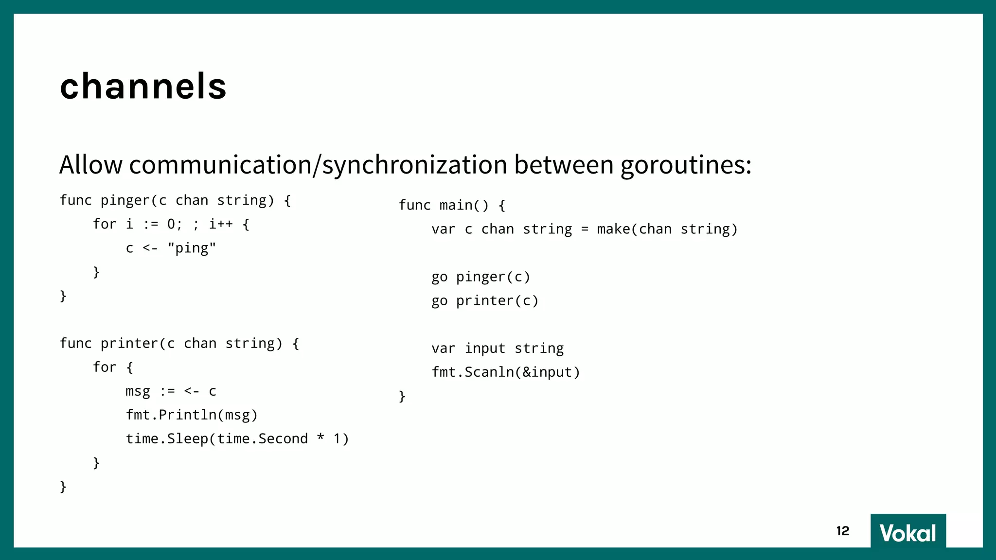 Allow communication/synchronization between goroutines:
func pinger(c chan string) {
for i := 0; ; i++ {
c <- "ping"
}
}
func printer(c chan string) {
for {
msg := <- c
fmt.Println(msg)
time.Sleep(time.Second * 1)
}
}
channels
12
func main() {
var c chan string = make(chan string)
go pinger(c)
go printer(c)
var input string
fmt.Scanln(&input)
}
 