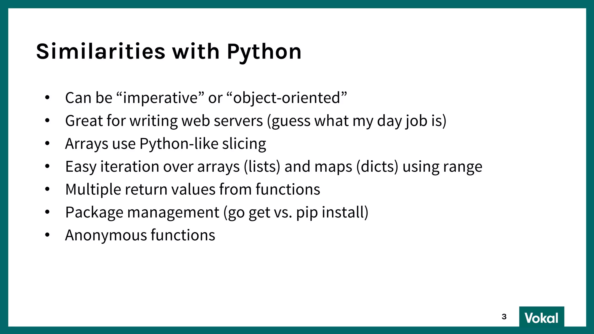 Similarities with Python
• Can be “imperative” or “object-oriented”
• Great for writing web servers (guess what my day job is)
• Arrays use Python-like slicing
• Easy iteration over arrays (lists) and maps (dicts) using range
• Multiple return values from functions
• Package management (go get vs. pip install)
• Anonymous functions
3
 