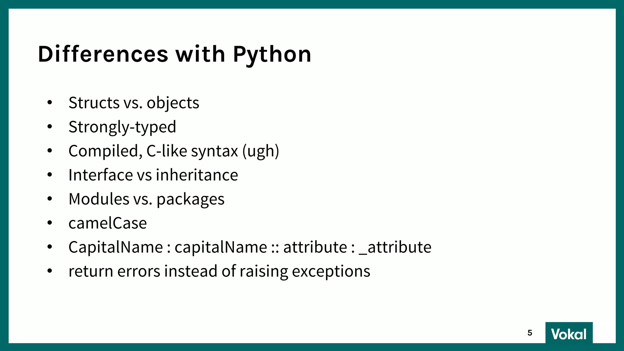 Differences with Python
• Structs vs. objects
• Strongly-typed
• Compiled, C-like syntax (ugh)
• Interface vs inheritance
• Modules vs. packages
• camelCase
• CapitalName : capitalName :: attribute : _attribute
• return errors instead of raising exceptions
5
 