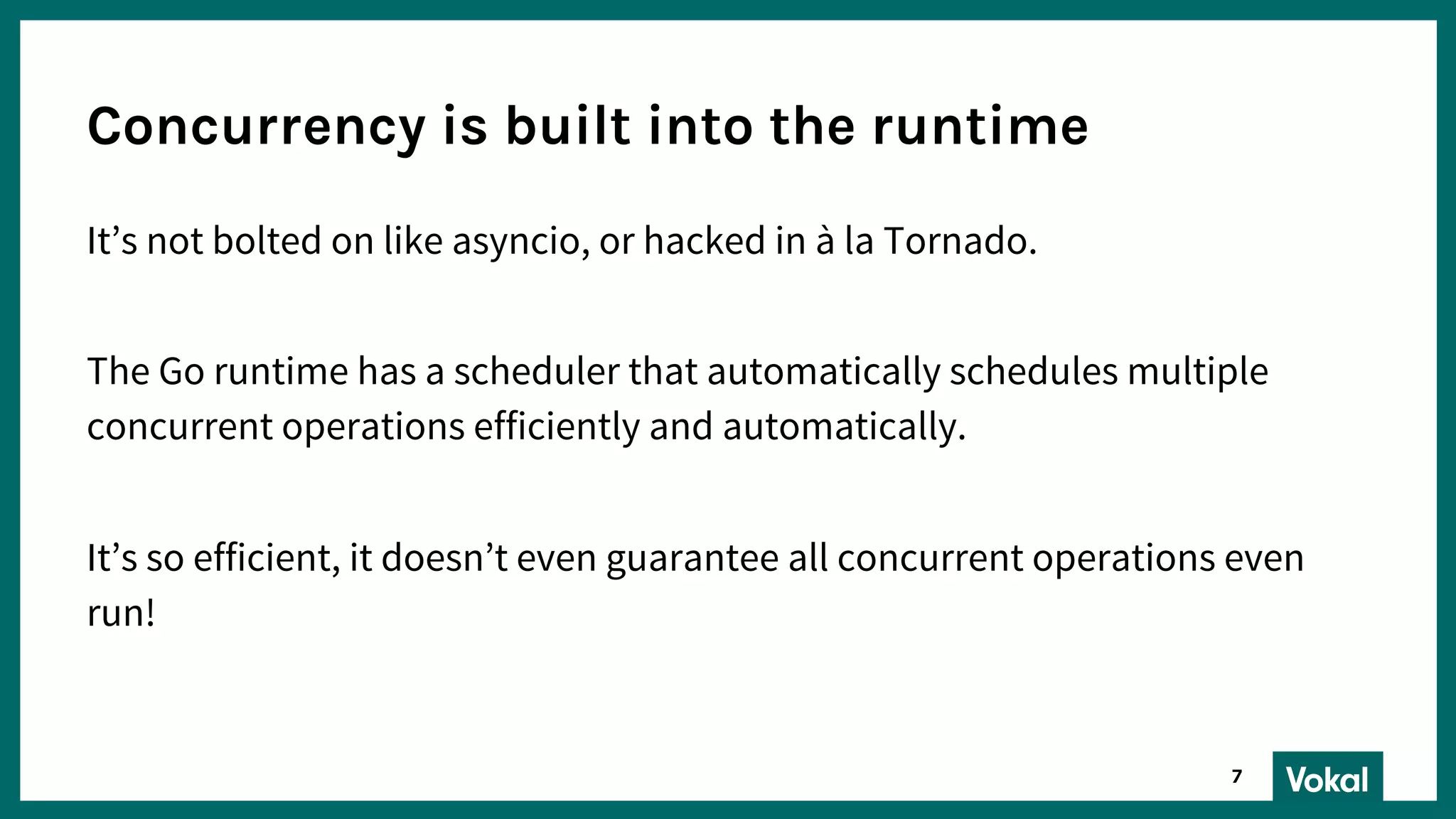 It’s not bolted on like asyncio, or hacked in à la Tornado.
The Go runtime has a scheduler that automatically schedules multiple
concurrent operations efficiently and automatically.
It’s so efficient, it doesn’t even guarantee all concurrent operations even
run!
Concurrency is built into the runtime
7
 
