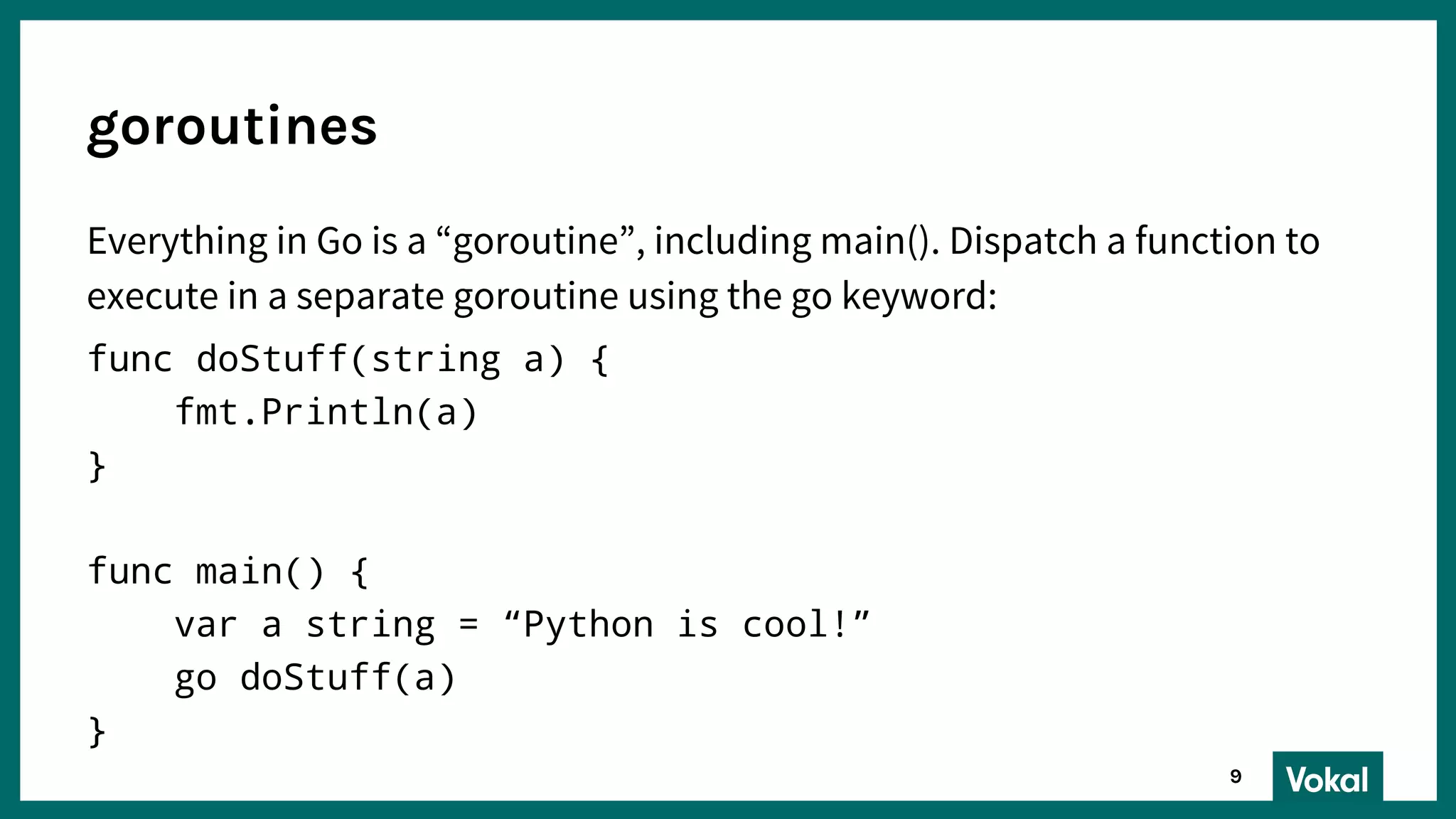 Everything in Go is a “goroutine”, including main(). Dispatch a function to
execute in a separate goroutine using the go keyword:
func doStuff(string a) {
fmt.Println(a)
}
func main() {
var a string = “Python is cool!”
go doStuff(a)
}
goroutines
9
 