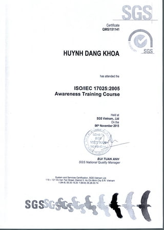Certificate
QMS/151141
HUYNH DANG KHOA
has attended the
ISO/IEC 17025:2005
Awareness Training Course
Held at
SGS Vietnam., Ltd
On the
06th November 2015
•
NG Tv
SG.,
..`
v7 k
,
BUI TUAN ANN
SGS National Quality Manager
System and Services Certification, SGS Vietnam Ltd.
119— 121 Vo Van Tan Street, District 3, Ho Chi Minh City S.R. Vietnam
t (84-8) 39.35.19.20 f (84-8) 35.26.00.74
 