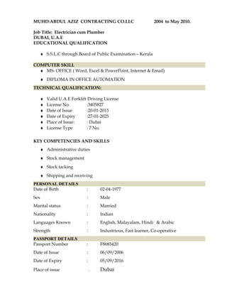 MUHD:ABDUL AZIZ CONTRACTING CO.LLC 2004 to May 2010.
Job Title: Electrician cum Plumber
DUBAI, U.A.E
EDUCATIONAL QUALIFICATION
♦ S.S.L.C through Board of Public Examination – Kerala
COMPUTER SKILL
♦ MS- OFFICE ( Word, Excel & PowerPoint, Internet & Email)
♦ DIPLOMA IN OFFICE AUTOMATION
TECHNICAL QUALIFICATION:
♦ Valid U.A.E Forklift Driving License
♦ License No. :3405827
♦ Date of Issue :20-01-2015
♦ Date of Expiry :27-01-2025
♦ Place of Issue: : Dubai
♦ License Type : 7 No.
KEY COMPETENCIES AND SKILLS
♦ Administrative duties
♦ Stock management
♦ Stock tacking
♦ Shipping and receiving
PERSONAL DETAILS
Date of Birth : 02-04-1977
Sex : Male
Marital status : Married
Nationality : Indian
Languages Known : English, Malayalam, Hindi & Arabic
Strength : Industrious, Fast learner, Co-operative
PASSPORT DETAILS
Passport Number : F8685420
Date of Issue : 06/09/2006
Date of Expiry : 05/09/2016
Place of issue . Dubai
 
