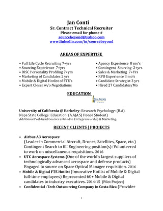 Jan Conti
Sr. Contract Technical Recruiter
Please email for phone #
sourcebeyond@yahoo.com
www.linkedin.com/in/sourcebeyond
AREAS OF EXPERTISE
• Full Life Cycle Recruiting 7+yrs • Agency Experience 8 mo’s
• Sourcing Experience 7+yrs • Contingent Sourcing 2+yrs
• DISC Personality Profiling 7+yrs • Sales & Marketing 7+Yrs
• Marketing of Candidates 2 yrs • RPO Experience 3 mo’s
• Mobile & Digital Hotlist of FTE’s • Candidate Strategist 3 yrs
• Expert Closer w/o Negotiations • Hired 27 Candidates/Mo
EDUCATION
University of California @ Berkeley: Research Psychology: (B.A)
Napa State College: Education (A.A|A.S| Honor Student)
Additional Post-Grad Courses related to Entrepreneurship & Marketing.
RECENT CLIENTS | PROJECTS
• Airbus A3 Aerospace
(Leader in Commercial Aircraft, Drones, Satellites, Space, etc.)
Contingent Search to fill Engineering position(s): Volunteered
to work on miscellaneous requisitions. 2016
• UTC Aerospace Systems (One of the world’s largest suppliers of
technologically advanced aerospace and defense products)
Engaged to source on Space Optical Manager requisition. 2016
• Mobile & Digital FTE Hotlist (Innovative Hotlist of Mobile & Digital
full-time employees) Represented 60+ Mobile & Digital
candidates to industry executives. 2014-15 (Pilot Project)
• Confidential -Tech Outsourcing Company in Costa Rica (Provider
1
 