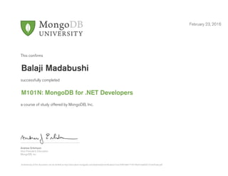 Andrew Erlichson
Vice President, Education
MongoDB, Inc.
This conﬁrms
successfully completed
a course of study offered by MongoDB, Inc.
February 23, 2016
Balaji Madabushi
M101N: MongoDB for .NET Developers
Authenticity of this document can be verified at http://education.mongodb.com/downloads/certificates/c7cacd7847a84171871fba914aaf5021/Certificate.pdf
 