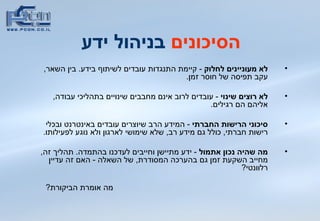 הסיכונים  בניהול ידע   לא מעוניינים לחלוק  -   קיימת   התנגדות עובדים לשיתוף בידע .  בין השאר ,  עקב תפיסה של חוסר זמן .  לא רוצים שינוי  -  עובדים לרוב אינם מחבבים שינויים בתהליכי עבודה ,  אליהם הם רגילים .   סיכוני הרישות החברתי   -  המידע הרב שיוצרים עובדים באינטרנט ובכלי רישות חברתי ,  כולל גם מידע רב ,  שלא שימושי לארגון ולא נוגע לפעילותו .  מה שהיה נכון אתמול   -  ידע מתיישן וחייבים לעדכנו בהתמדה .  תהליך זה ,  מחייב השקעת זמן גם בהערכה המסודרת ,  של השאלה  -  האם זה עדיין רלוונטי ? מה אומרת הביקורת ? 
