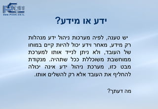 ידע או מידע ?  יש טענה ,  לפיה מערכות ניהול ידע מנהלות רק מידע ,  מאחר וידע יכול להיות קיים במוחו של העובד ,  ולא ניתן לנייד אותו למערכת ממוחשבת משוכללת ככל שתהיה .  מנקודת מבט כזו ,  מערכת ניהול ידע אינה יכולה להחליף את העובד אלא רק להשלים אותו .   מה דעתך ? 