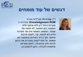 דגשים של עוד מומחים   ד &quot; ר  מוריה לוי  מנכ &quot; לית חברת  Knowledgeware   ROM ,   מזהירה כי מערכת ניהול ידע ללא שיתוף וללא השקעה בפן האנושי ,  לא תמצה את עצמה .  המשאב האנושי אינו עוד מערכת מידע ויש לטפחו .  קרי ,  לטפח תרבות שיתוף ,  תוך בירור הצרכים והשקעת זמן ומאמץ ,  על מנת לנטוע בעובדים את הרצון להיות חלק   מהתהליך ,  לחוש אחריות שיתופית לתהליך ,  ורצון להשקיע בו .  