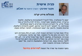 פניה אישית   מקובי שפיבק  -  העורך הראשי של   pCon מנהל / ת מידע יקר / ה ישום כל טכנולוגיה ,  עלול להוביל להסתבכויות וכישלונות ,  תלונות וביקורת .  כגורם מקצועי   ואובייקטיבי ,  בחרתי לסייע ולהתריע בפני מנהלי מידע ,  על הקשיים והבעיות שכרוכים ביישום טכנולוגיות מבטיחות ,  כדי לאפשר להם להיערך מראש ,  למנוע ולהפחית כישלונות ,  אכזבות ותסכול ,  ולהפוך את יישום הטכנולוגיה ,  לסיפור הצלחה מנצח . כגילוי נאות אציין כי השירות הנוכחי לבדו ,  הוא רק חלק משירות רחב יותר והוא אינו נותן את כל התמונה .  מצד שני מדובר בטכנולוגיה מבטיחה ומשמעותית ,  שחשוב לדעתי שכל מנהל מידע יכיר .  לכן ,  למי שאינו מנוי לשירות  pCon ,  אני ממליץ להשקיע את הזמן הנדרש כדי ללמוד בכוחות עצמו ,  את המהות והמשמעות הרחבה ,  של יישום טכנולוגיה מבטיחה וחשובה זאת .  בסוף המצגת עוד שורה של הצעות  לשירותים בחינם !   