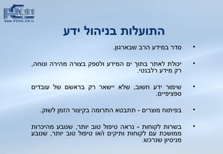 התועלות בניהול ידע   סדר במידע הרב שבארגון . יכולת לאתר בתוך ים המידע ולספק בצורה מהירה ונוחה ,  רק מידע רלבנטי . שימור ידע חשוב ,  שלא יישאר רק בראשם של עובדים ספציפיים . בפיתוח מוצרים  -  תתבטא התרומה בקיצור הזמן לשוק . בשרות לקוחות  -  נראה טיפול טוב יותר ,  שנובע מהיכרות ממושכת עם לקוחות ותיקים ו / או טיפול טוב יותר ,  שנובע מניסיון שנרכש .  