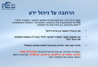 הרחבה על ניהול ידע נושא ניהול הידע ,  הוא נושא מבטיח שנמצא בתאוצה .  במסגרת תחקיר  989  של  pCon   סקרנו את ההבטחה ,  הפוטנציאל ,  התועלות והמשמעויות ,  ליישומו בארגונים .  בין היתר ענינו על השאלות : מה ההבדל המעשי בין מידע לידע ? מה מסקנת מחקר המשרד למחקר כלכלי בארה &quot; ב בנושא התועלות של ניהול ידע ? באיזה קצב צפוי המידע בארגונים לצמוח בשנים הבאות ? במסגרת הנוכחית ,  אנו מרכזים ומרחיבים את  האזהרות מפני בעיות ,  אתגרים ,  אילוצים ,  סיכונים ,  וביקורת ,   שכרוכים ביישום המעשי בשטח של טכנולוגיה זאת . 