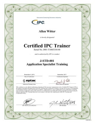 Allen Witter
is hereby designated
Certified IPC Trainer
Serial No. J001-T1805338140
and is authorized by IPC to conduct
J-STD-001
Application Specialist Training
This certificate is your official notification of meeting all the necessary requirements to be a Certified IPC Trainer (CIT) in
the industry developed and approved J-STD-001 Training and Certification Program. You may now use the CIT designation
on letterhead, business cards, and all forms of address. Authorization to convey Application Level certification is granted,
and continuing certification status of the instructor is conditioned on providing the training and skills assessment using the
industry approved IPC Training Materials in accordance with and to the requirements of the IPC Training and
Certification Policy.
November 2017November 9, 2015
 