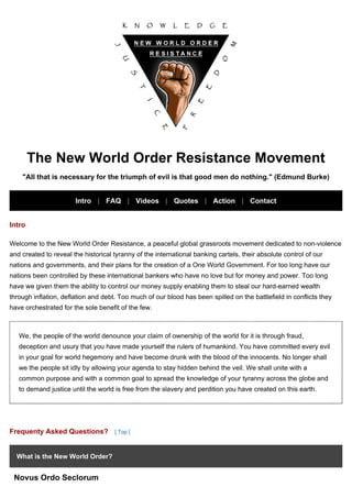The New World Order Resistance Movement
"All that is necessary for the triumph of evil is that good men do nothing." (Edmund Burke)
Intro | FAQ | Videos | Quotes | Action | Contact
Intro
Welcome to the New World Order Resistance, a peaceful global grassroots movement dedicated to non-violence
and created to reveal the historical tyranny of the international banking cartels, their absolute control of our
nations and governments, and their plans for the creation of a One World Government. For too long have our
nations been controlled by these international bankers who have no love but for money and power. Too long
have we given them the ability to control our money supply enabling them to steal our hard-earned wealth
through inflation, deflation and debt. Too much of our blood has been spilled on the battlefield in conflicts they
have orchestrated for the sole benefit of the few.
We, the people of the world denounce your claim of ownership of the world for it is through fraud,
deception and usury that you have made yourself the rulers of humankind. You have committed every evil
in your goal for world hegemony and have become drunk with the blood of the innocents. No longer shall
we the people sit idly by allowing your agenda to stay hidden behind the veil. We shall unite with a
common purpose and with a common goal to spread the knowledge of your tyranny across the globe and
to demand justice until the world is free from the slavery and perdition you have created on this earth.
Frequenty Asked Questions? [ Top ]
What is the New World Order?
Novus Ordo Seclorum
 