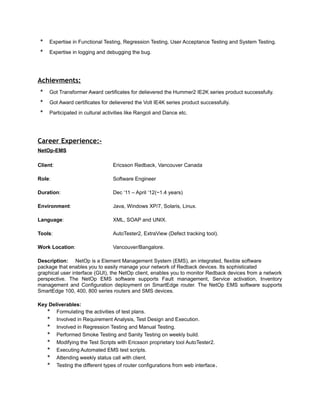 * Expertise in Functional Testing, Regression Testing, User Acceptance Testing and System Testing.
* Expertise in logging and debugging the bug.
Achievments:
* Got Transformer Award certificates for delievered the Hummer2 IE2K series product successfully.
* Got Award certificates for delievered the Volt IE4K series product successfully.
* Participated in cultural activities like Rangoli and Dance etc.
Career Experience:-
NetOp-EMS
.
Client: Ericsson Redback, Vancouver Canada
Role: Software Engineer
Duration: Dec ‘11 – April ‘12(~1.4 years)
Environment: Java, Windows XP/7, Solaris, Linux.
Language: XML, SOAP and UNIX.
Tools: AutoTester2, ExtraView (Defect tracking tool).
Work Location: Vancouver/Bangalore.
Description: NetOp is a Element Management System (EMS), an integrated, flexible software
package that enables you to easily manage your network of Redback devices. Its sophisticated
graphical user interface (GUI), the NetOp client, enables you to monitor Redback devices from a network
perspective. The NetOp EMS software supports Fault management, Service activation, Inventory
management and Configuration deployment on SmartEdge router. The NetOp EMS software supports
SmartEdge 100, 400, 800 series routers and SMS devices.
Key Deliverables:
* Formulating the activities of test plans.
* Involved in Requirement Analysis, Test Design and Execution.
* Involved in Regression Testing and Manual Testing.
* Performed Smoke Testing and Sanity Testing on weekly build.
* Modifying the Test Scripts with Ericsson proprietary tool AutoTester2.
* Executing Automated EMS test scripts.
* Attending weekly status call with client.
* Testing the different types of router configurations from web interface.
 