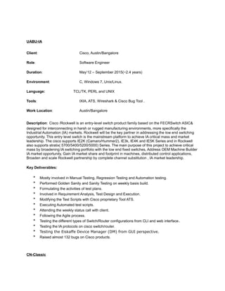 UABU-IA
Client: Cisco, Austin/Bangalore
Role: Software Engineer
Duration: May‘12 – September 2015(~2.4 years)
Environment: C, Windows 7, Unix/Linux.
Language: TCL/TK, PERL and UNIX
Tools: IXIA, ATS, Wireshark & Cisco Bug Tool .
Work Location: Austin/Bangalore
Description: Cisco /Rockwell is an entry-level switch product family based on the FECRSwitch ASIC&
designed for interconnecting in harsh or rugged manufacturing environments, more specifically the
Industrial Automation (IA) markets. Rockwell will be the key partner in addressing the low end switching
opportunity. This entry level switch is the mainstream platform to achieve IA critical mass and market
leadership. The cisco supports IE2K (Camaro/Hummer2), IE3k, IE4K and IE5K Series and in Rockwell
also supports stratix( 5700/5400/5200/5000) Series. The main purpose of this project to achieve critical
mass by broadening IA switching portfolio with the low end fixed switches, Address OEM Machine Builder
IA market opportunity, Gain IA market share and footprint in machines, distributed control applications,
Broaden and scale Rockwell partnership by complete channel substitution , IA market leadership.
Key Deliverables:
* Mostly involved in Manual Testing, Regression Testing and Automation testing.
* Performed Golden Sanity and Sanity Testing on weekly basis build.
* Formulating the activities of test plans.
* Involved in Requirement Analysis, Test Design and Execution.
* Modifying the Test Scripts with Cisco proprietary Tool ATS.
* Executing Automated test scripts.
* Attending the weekly status call with client.
* Following the Agile process.
* Testing the different types of Switch/Router configurations from CLI and web interface.
* Testing the IA protocols on cisco switch/router.
* Testing the Eiskaffe Device Manager (DM) from GUI perspective.
* Raised almost 132 bugs on Cisco products.
CN-Classic
 