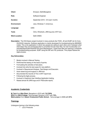 Client: Ericsson, Delhi/Bangalore
Role: Software Engineer
Duration: September 2015 – till now(1 month)
Environment: Java, Windows 7, Unix/Linux.
Language: UNIX
Tools: Citrix, Wireshark, JIRA bug tool, AFIT tool. .
Work Location: Delhi GNDC
Description: The CN-Classic project involved in many products like TCKC, JD and SUBT etc for Core,
2G/3G/4G networks. Subtrace application is mainly developed for troubleshooting the IMS/MSS
nodes. This is the application in which two people are calling to each other and in between what
information they are exchanging that is converted into the trace files. Its main functionality is to
Activate/Deactivate/View/Edit the trace files/sessions. These trace files are opening in wireshark
for troubleshooting purposes. SUBT using the SIP and TEL protocols. This project follows the
Agile process.
Key Deliverables:
* Mostly involved in Manual Testing.
* Performed the testing on the basis of sprints.
* Formulating the activities of test plans.
* Involved into write the test cases for new platform.
* Involved in Requirement Analysis, Test Design and Execution.
* Have raised bug and support in JIRA tool.
* Documented the records of TCs in AFIT report tool.
* Following the Agile process.
* Involved in Graphical User Interface Application testing.
* Raised almost 40 JIRA bugs and 6 TR(trouble report).
Academic Credentials
M. Tech from Bits Pilani, Bangalore in 2015 with 7.8 CGPA
BCA from MLN College, Yamunanagar Haryana in 2011 with 74%.
Matriculation from Swami Vivekanand Public School , Yamunanagar in 2009 with 81%
Trainings
Undergone training in the following areas
* L2/L3 Protocols
 