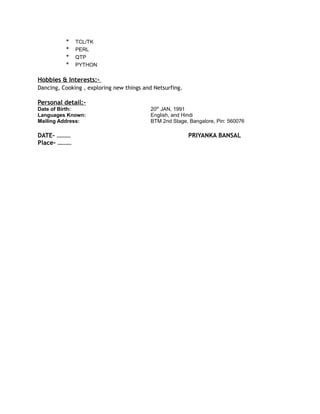 * TCL/TK
* PERL
* QTP
* PYTHON
Hobbies & Interests:-
Dancing, Cooking , exploring new things and Netsurfing.
Personal detail:-
Date of Birth: 20th
JAN, 1991
Languages Known: English, and Hindi
Mailing Address: BTM 2nd Stage, Bangalore, Pin: 560076
DATE- ……… PRIYANKA BANSAL
Place- ………
 