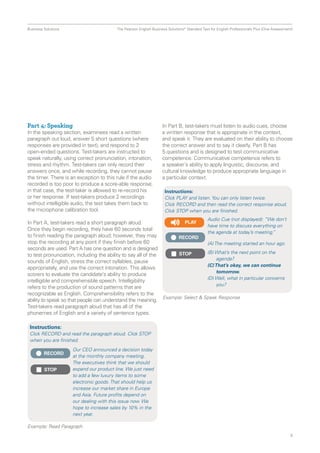 Business Solutions  The Pearson English Business Solutions* Standard Test for English Professionals Plus (One Assessment)
9
Part 4: Speaking
In the speaking section, examinees read a written
paragraph out loud, answer 5 short questions (where
responses are provided in text), and respond to 2
open-ended questions. Test-takers are instructed to
speak naturally, using correct pronunciation, intonation,
stress and rhythm. Test-takers can only record their
answers once, and while recording, they cannot pause
the timer. There is an exception to this rule if the audio
recorded is too poor to produce a score-able response;
in that case, the test-taker is allowed to re-record his
or her response. If test-takers produce 2 recordings
without intelligible audio, the test takes them back to
the microphone calibration tool.
In Part A, test-takers read a short paragraph aloud.
Once they begin recording, they have 60 seconds total
to finish reading the paragraph aloud; however, they may
stop the recording at any point if they finish before 60
seconds are used. Part A has one question and is designed
to test pronunciation, including the ability to say all of the
sounds of English, stress the correct syllables, pause
appropriately, and use the correct intonation. This allows
scorers to evaluate the candidate’s ability to produce
intelligible and comprehen­sible speech. Intelligibility
refers to the production of sound patterns that are
recognizable as English. Comprehensibility refers to the
ability to speak so that people can understand the meaning.
Test-takers read paragraph aloud that has all of the
phonemes of English and a variety of sentence types.
In Part B, test-takers must listen to audio cues, choose
a written response that is appropriate in the context,
and speak it. They are evaluated on their ability to choose
the correct answer and to say it clearly. Part B has
5 questions and is designed to test communicative
competence. Communicative competence refers to
a speaker’s ability to apply linguistic, discourse, and
cultural knowledge to produce appropriate language in
a particular context.
Instructions:
Click RECORD and read the paragraph aloud. Click STOP
when you are finished.
Instructions:
Click PLAY and listen. You can only listen twice.
Click RECORD and then read the correct response aloud.
Click STOP when you are finished.
RECORD
RECORD
STOP
STOP
Our CEO announced a decision today
at the monthly company meeting.
The executives think that we should
expand our product line. We just need
to add a few luxury items to some
electronic goods. That should help us
increase our market share in Europe
and Asia. Future profits depend on
our dealing with this issue now. We
hope to increase sales by 10% in the
next year.
Audio Cue (not displayed): “We don’t
have time to discuss everything on
the agenda at today’s meeting.”
(A) The meeting started an hour ago.
(B) What’s the next point on the 	
agenda?
(C)That’s okay, we can continue
tomorrow.
(D) Well, what in particular concerns
you?
Example: Read Paragraph
Example: Select  Speak Response
PLAY
 